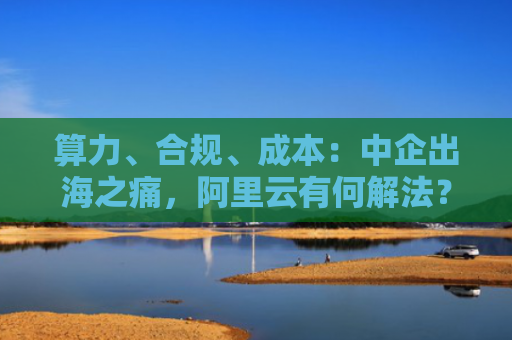 算力、合规、成本：中企出海之痛，阿里云有何解法？