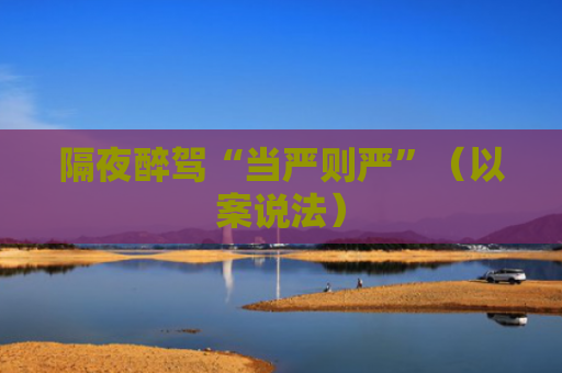 隔夜醉驾“当严则严”（以案说法）