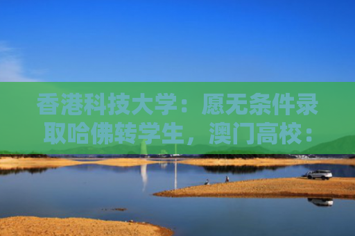 香港科技大学：愿无条件录取哈佛转学生，澳门高校：提供转学支持