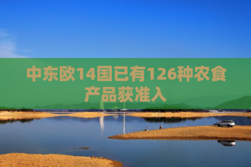 中东欧14国已有126种农食产品获准入