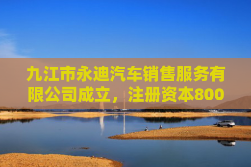 九江市永迪汽车销售服务有限公司成立，注册资本800万人民币