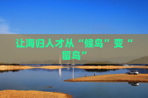 让海归人才从“候鸟”变“留鸟”