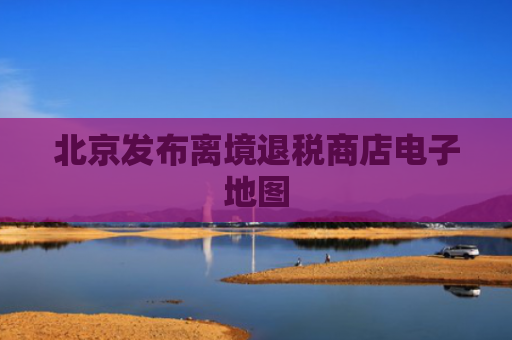 北京发布离境退税商店电子地图