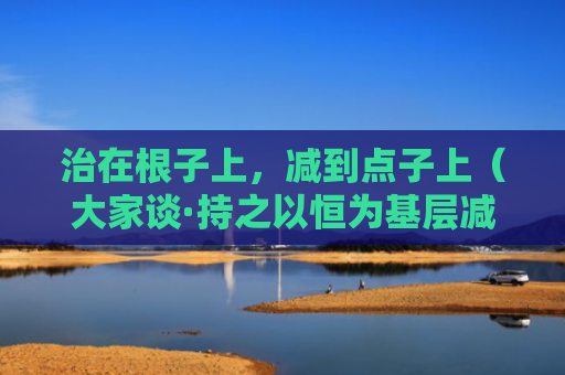 治在根子上，减到点子上（大家谈·持之以恒为基层减负③）