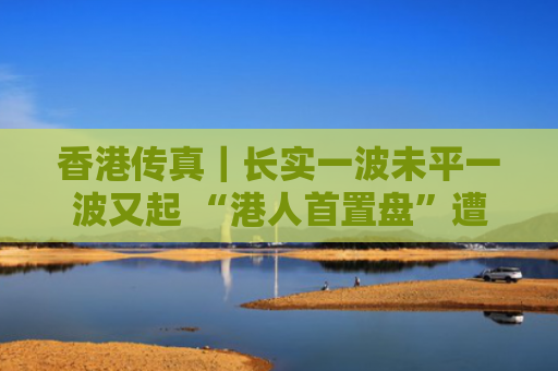 香港传真｜长实一波未平一波又起 “港人首置盘”遭联署调查