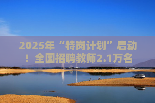 2025年“特岗计划”启动！全国招聘教师2.1万名
