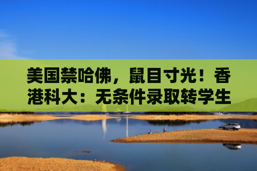 美国禁哈佛，鼠目寸光！香港科大：无条件录取转学生