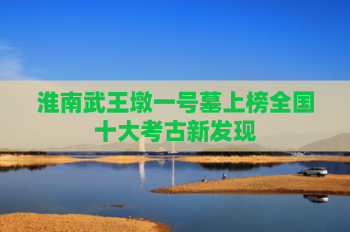 淮南武王墩一号墓上榜全国十大考古新发现