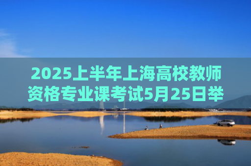 2025上半年上海高校教师资格专业课考试5月25日举行，考前提示→