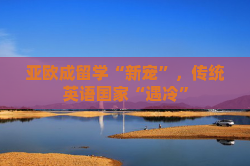 亚欧成留学“新宠”，传统英语国家“遇冷”