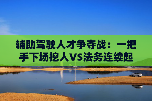 辅助驾驶人才争夺战：一把手下场挖人VS法务连续起诉