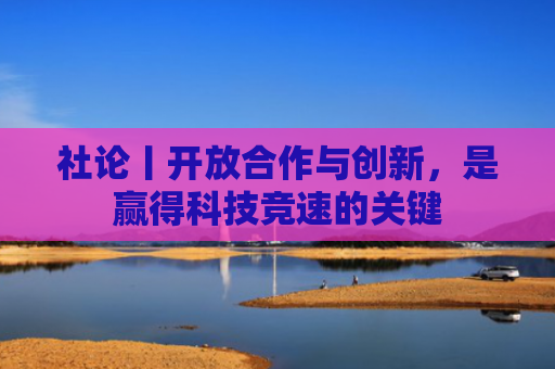 社论丨开放合作与创新，是赢得科技竞速的关键