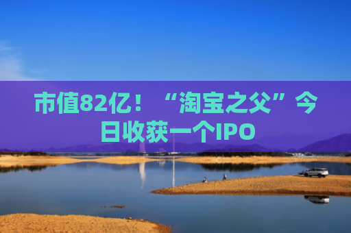 市值82亿！“淘宝之父”今日收获一个IPO