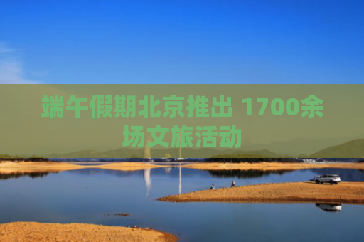 端午假期北京推出 1700余场文旅活动