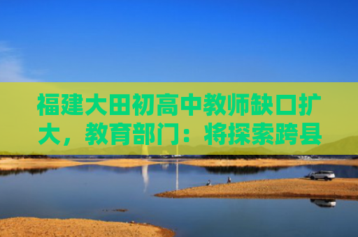 福建大田初高中教师缺口扩大，教育部门：将探索跨县域支援办法