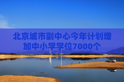 北京城市副中心今年计划增加中小学学位7000个