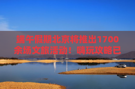 端午假期北京将推出1700余场文旅活动！嗨玩攻略已送达！
