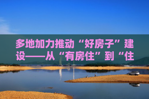 多地加力推动“好房子”建设——从“有房住”到“住好房”