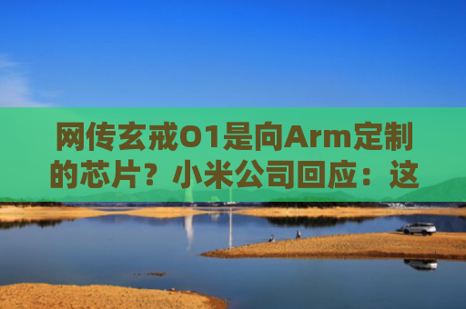 网传玄戒O1是向Arm定制的芯片？小米公司回应：这完全是谣言
