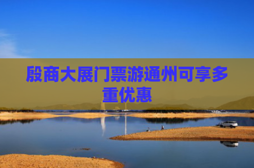 殷商大展门票游通州可享多重优惠