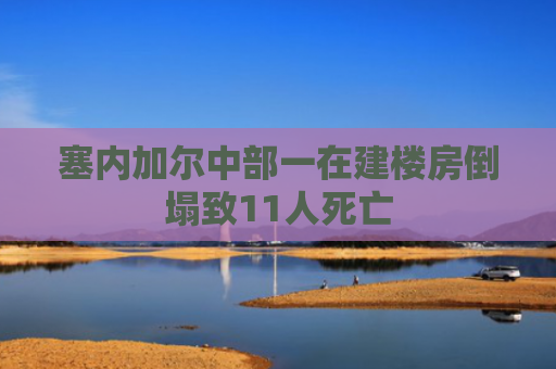 塞内加尔中部一在建楼房倒塌致11人死亡