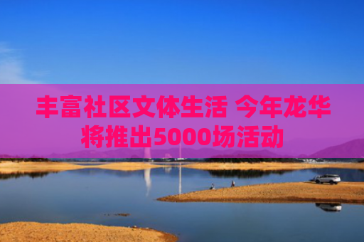 丰富社区文体生活 今年龙华将推出5000场活动