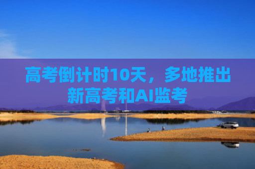 高考倒计时10天，多地推出新高考和AI监考