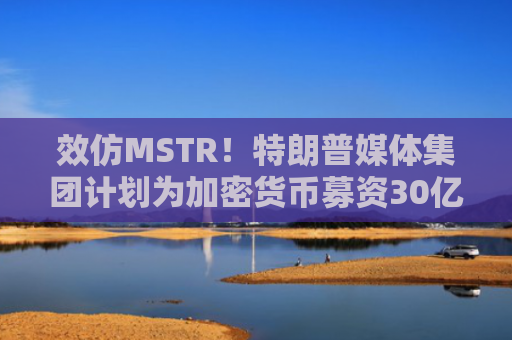 效仿MSTR！特朗普媒体集团计划为加密货币募资30亿美元，比特币涨2.2%