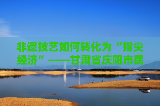 非遗技艺如何转化为“指尖经济”——甘肃省庆阳市民俗文化产业调查