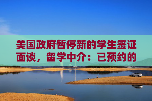 美国政府暂停新的学生签证面谈，留学中介：已预约的面签未受影响