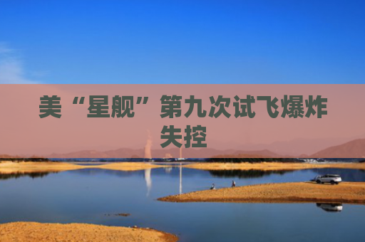 美“星舰”第九次试飞爆炸失控