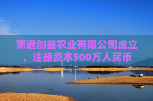 南通创益农业有限公司成立，注册资本500万人民币