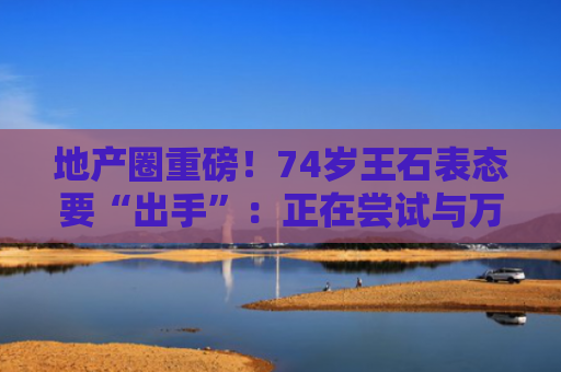 地产圈重磅！74岁王石表态要“出手”：正在尝试与万科决策层建立联系