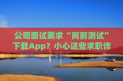 公司面试要求“岗前测试”下载App？小心这些求职诈骗套路
