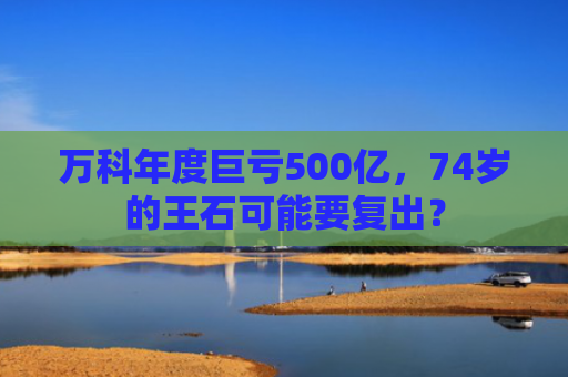 万科年度巨亏500亿，74岁的王石可能要复出？