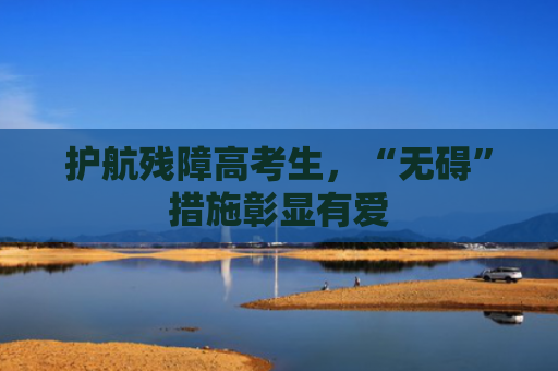 护航残障高考生，“无碍”措施彰显有爱