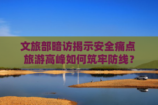 文旅部暗访揭示安全痛点 旅游高峰如何筑牢防线？