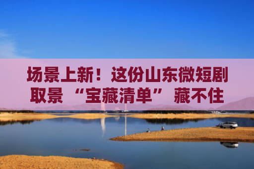 场景上新！这份山东微短剧取景 “宝藏清单” 藏不住了