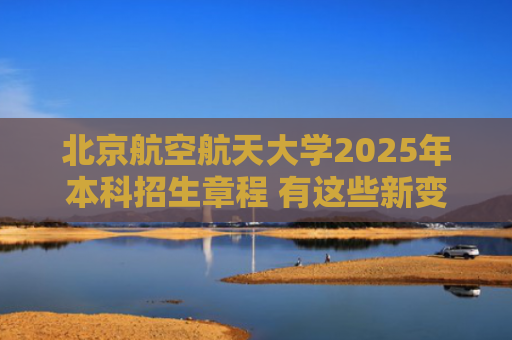 北京航空航天大学2025年本科招生章程 有这些新变化→