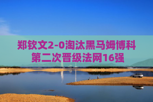 郑钦文2-0淘汰黑马姆博科 第二次晋级法网16强