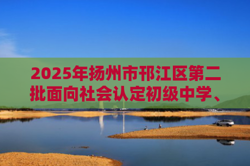 2025年扬州市邗江区第二批面向社会认定初级中学、小学、幼儿园教师资格公告