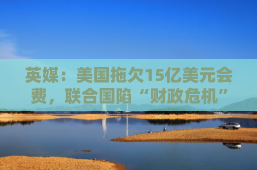 英媒：美国拖欠15亿美元会费，联合国陷“财政危机”拟削减预算并裁员