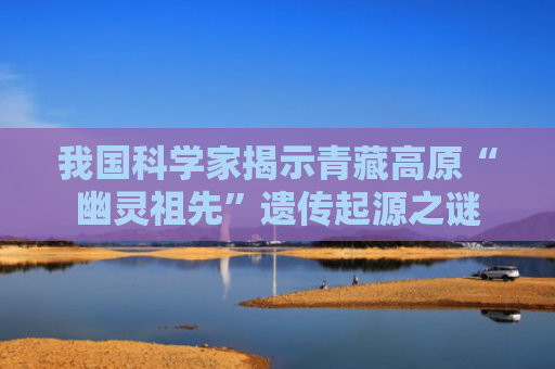 我国科学家揭示青藏高原“幽灵祖先”遗传起源之谜