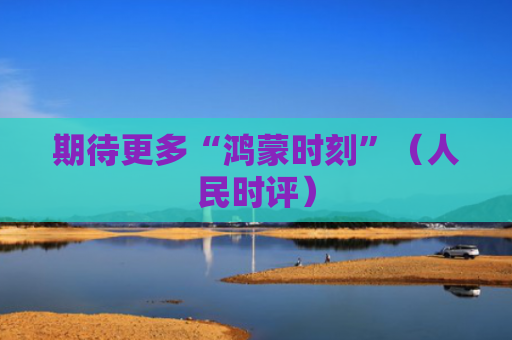 期待更多“鸿蒙时刻”（人民时评）