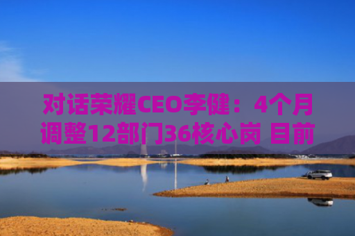 对话荣耀CEO李健：4个月调整12部门36核心岗 目前剑指国内前三