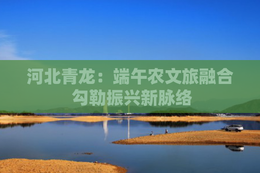 河北青龙：端午农文旅融合 勾勒振兴新脉络