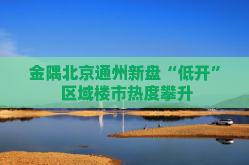 金隅北京通州新盘“低开” 区域楼市热度攀升