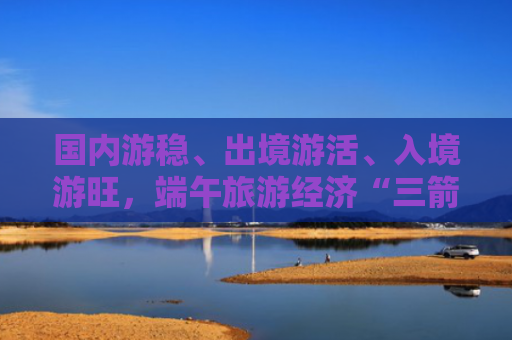国内游稳、出境游活、入境游旺，端午旅游经济“三箭齐发”