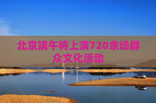 北京端午将上演720余场群众文化活动