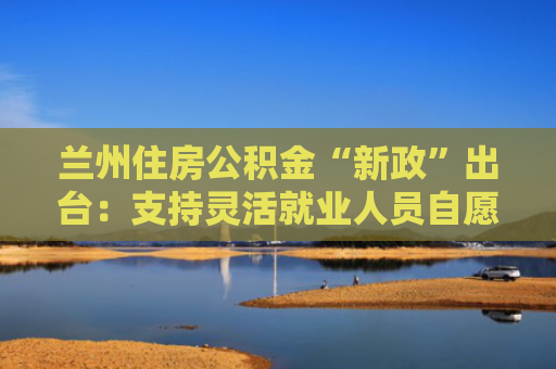 兰州住房公积金“新政”出台：支持灵活就业人员自愿缴存 增加了两项公积金提取情形